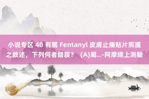 小说专区 40 有關 Fentanyl 皮膚止痛貼片照護之敘述,下列何者錯誤? (A)屬..-阿摩線上測驗