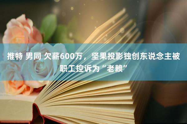 推特 男同 欠薪600万，坚果投影独创东说念主被职工控诉为“老赖”