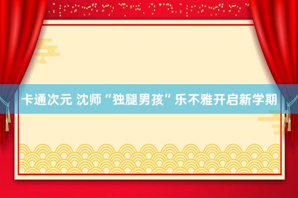 卡通次元 沈师“独腿男孩”乐不雅开启新学期