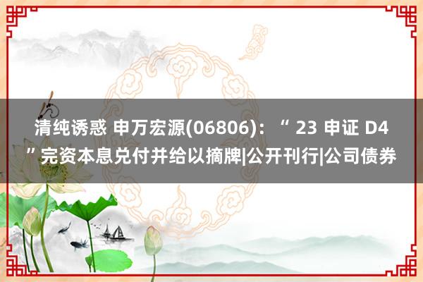 清纯诱惑 申万宏源(06806):“ 23 申证 D4”完资本息兑付并给以摘牌|公开刊行|公司债券