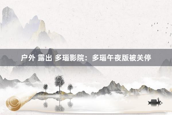 户外 露出 多瑙影院：多瑙午夜版被关停