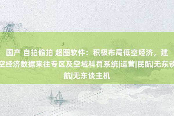 国产 自拍偷拍 超图软件：积极布局低空经济，建立低空经济数据来往专区及空域科罚系统|运营|民航|无东谈主机