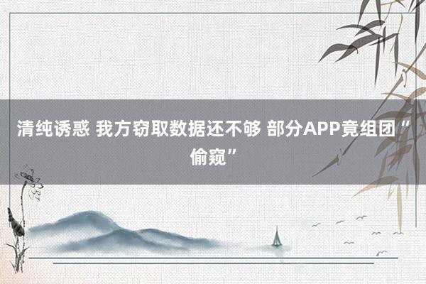 清纯诱惑 我方窃取数据还不够 部分APP竟组团“偷窥”