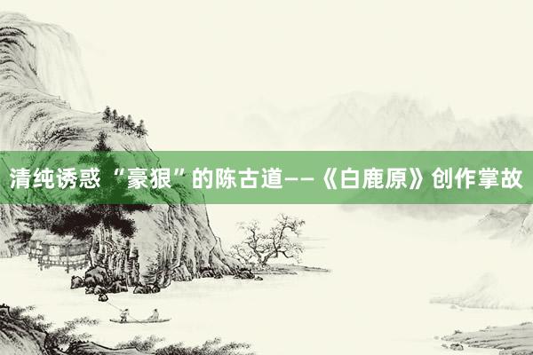 清纯诱惑 “豪狠”的陈古道——《白鹿原》创作掌故
