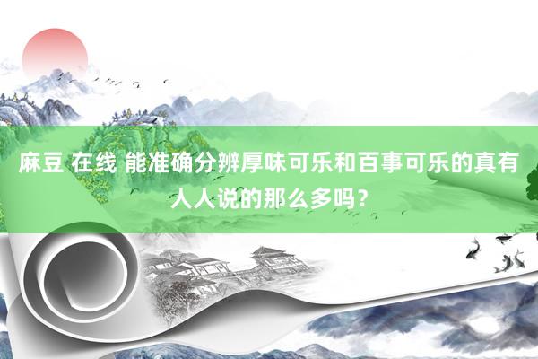 麻豆 在线 能准确分辨厚味可乐和百事可乐的真有人人说的那么多吗？