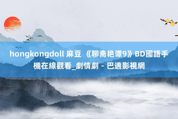 hongkongdoll 麻豆 《聊斋艳谭9》BD國語手機在線觀看_劇情劇 - 巴適影視網