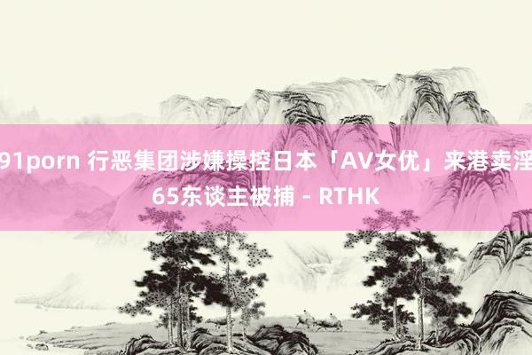 91porn 行恶集团涉嫌操控日本「AV女优」来港卖淫 65东谈主被捕 - RTHK