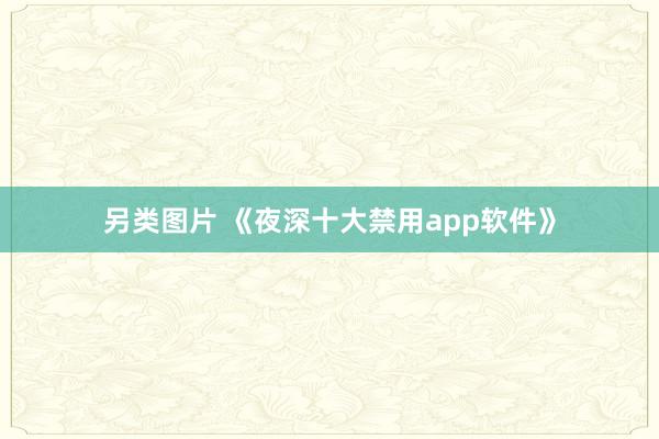 另类图片 《夜深十大禁用app软件》
