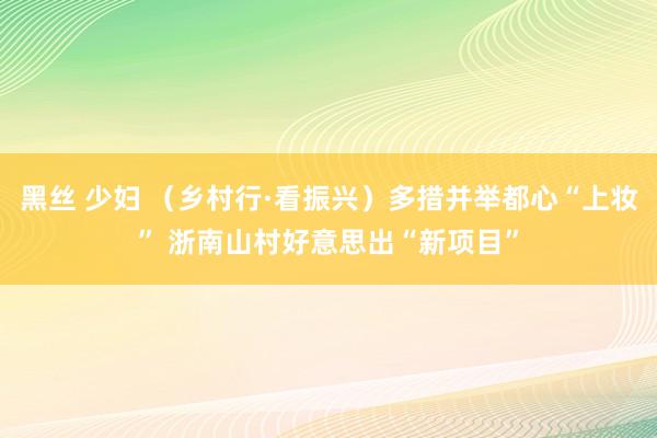 黑丝 少妇 （乡村行·看振兴）多措并举都心“上妆” 浙南山村好意思出“新项目”