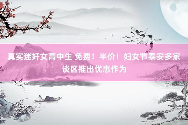 真实迷奸女高中生 免费！半价！妇女节泰安多家谈区推出优惠作为