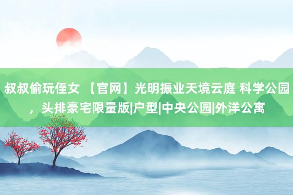 叔叔偷玩侄女 【官网】光明振业天境云庭 科学公园，头排豪宅限量版|户型|中央公园|外洋公寓