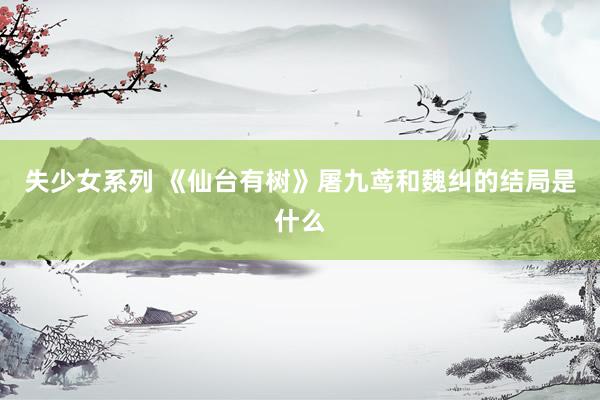 失少女系列 《仙台有树》屠九鸢和魏纠的结局是什么