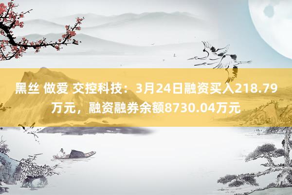 黑丝 做爱 交控科技：3月24日融资买入218.79万元，融资融券余额8730.04万元