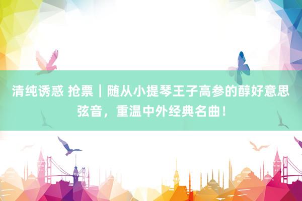 清纯诱惑 抢票｜随从小提琴王子高参的醇好意思弦音，重温中外经典名曲！