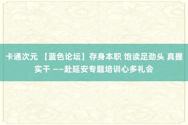 卡通次元 【蓝色论坛】存身本职 饱读足劲头 真握实干 ——赴延安专题培训心多礼会