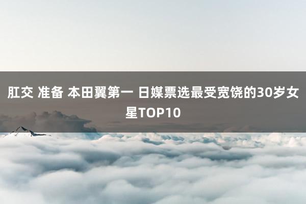 肛交 准备 本田翼第一 日媒票选最受宽饶的30岁女星TOP10