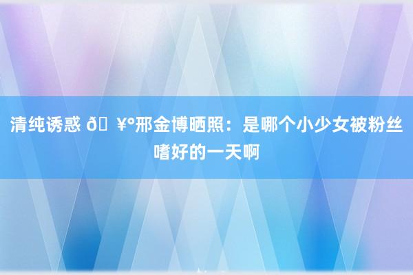 清纯诱惑 🥰邢金博晒照：是哪个小少女被粉丝嗜好的一天啊