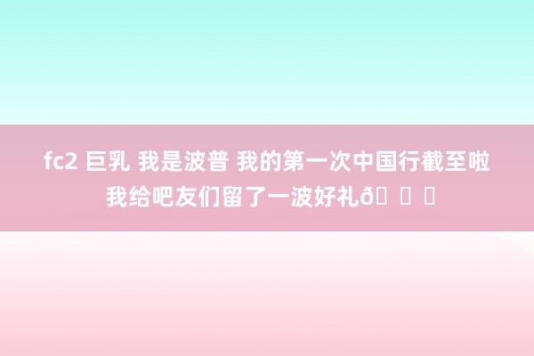 fc2 巨乳 我是波普 我的第一次中国行截至啦 我给吧友们留了一波好礼👟
