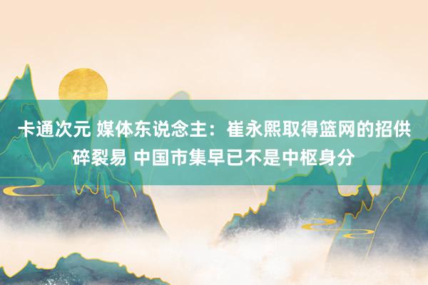 卡通次元 媒体东说念主：崔永熙取得篮网的招供碎裂易 中国市集早已不是中枢身分