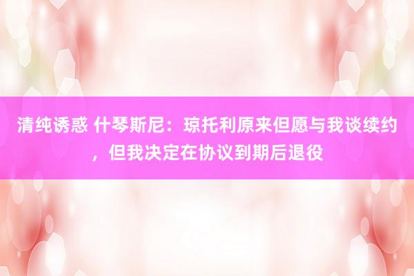 清纯诱惑 什琴斯尼：琼托利原来但愿与我谈续约，但我决定在协议到期后退役