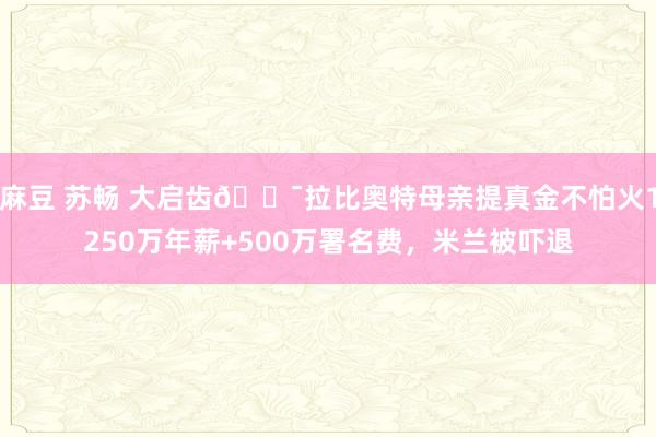 麻豆 苏畅 大启齿😯拉比奥特母亲提真金不怕火1250万年薪+500万署名费，米兰被吓退