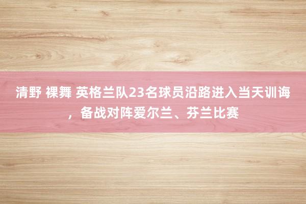 清野 裸舞 英格兰队23名球员沿路进入当天训诲，备战对阵爱尔兰、芬兰比赛
