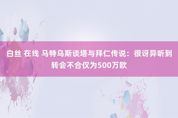 白丝 在线 马特乌斯谈塔与拜仁传说:很讶异听到转会不合仅为500万欧