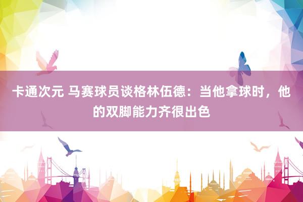 卡通次元 马赛球员谈格林伍德：当他拿球时，他的双脚能力齐很出色