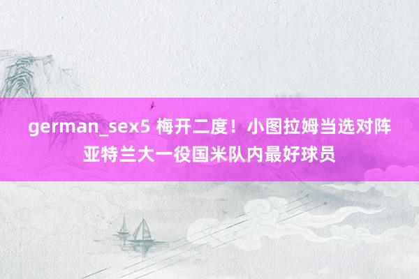 german_sex5 梅开二度！小图拉姆当选对阵亚特兰大一役国米队内最好球员