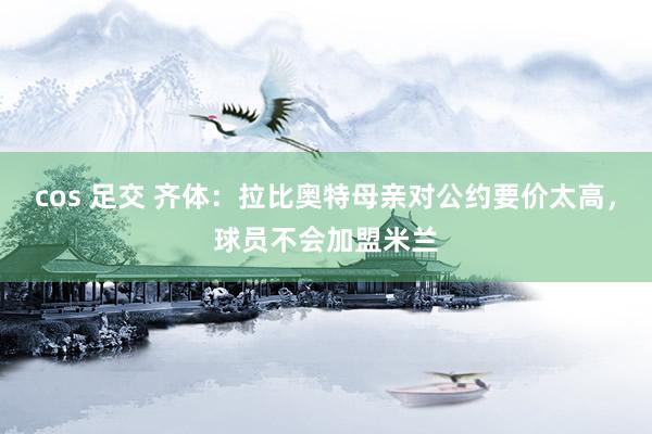 cos 足交 齐体：拉比奥特母亲对公约要价太高，球员不会加盟米兰