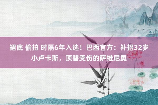 裙底 偷拍 时隔6年入选！巴西官方：补招32岁小卢卡斯，顶替受伤的萨维尼奥