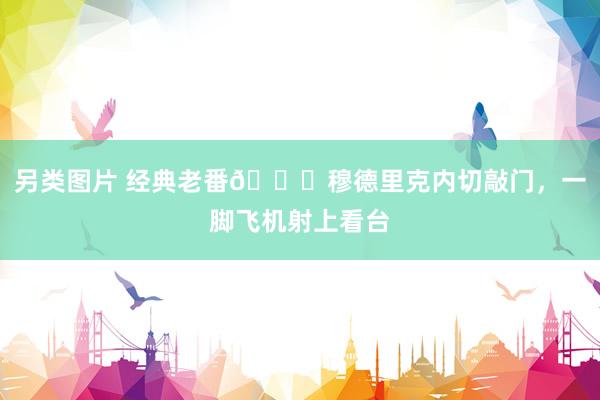 另类图片 经典老番😅穆德里克内切敲门，一脚飞机射上看台