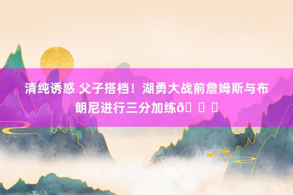 清纯诱惑 父子搭档！湖勇大战前詹姆斯与布朗尼进行三分加练👌