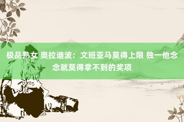 极品熟女 奥拉迪波：文班亚马莫得上限 独一他念念就莫得拿不到的奖项