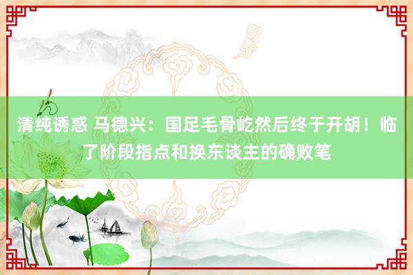 清纯诱惑 马德兴：国足毛骨屹然后终于开胡！临了阶段指点和换东谈主的确败笔