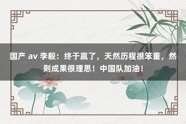 国产 av 李毅：终于赢了，天然历程很笨重，然则成果很理思！中国队加油！