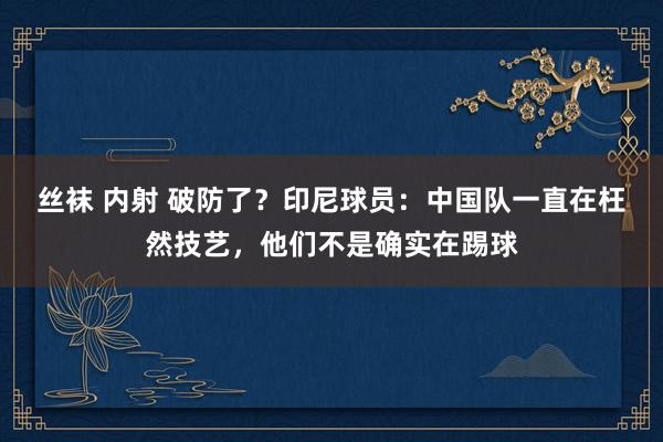丝袜 内射 破防了？印尼球员：中国队一直在枉然技艺，他们不是确实在踢球