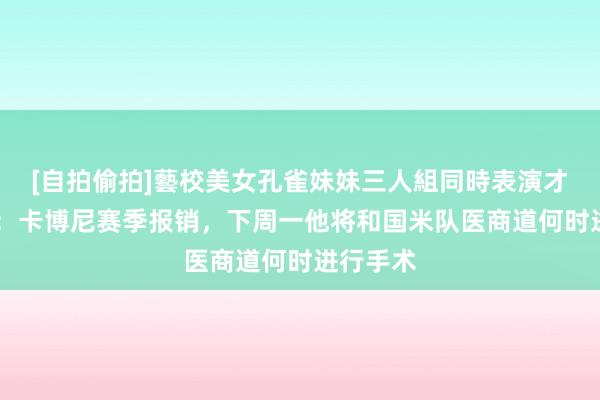 [自拍偷拍]藝校美女孔雀妹妹三人組同時表演才藝 记者：卡博尼赛季报销，下周一他将和国米队医商道何时进行手术