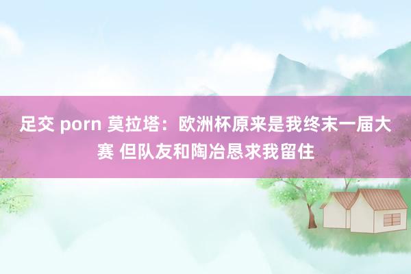 足交 porn 莫拉塔：欧洲杯原来是我终末一届大赛 但队友和陶冶恳求我留住