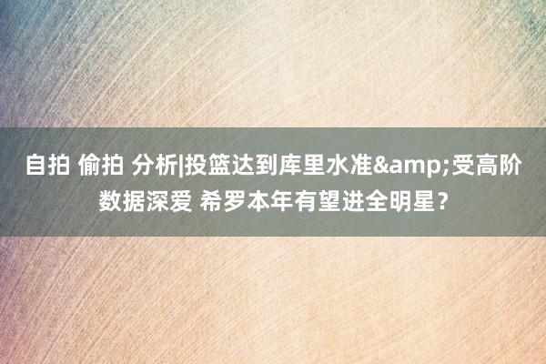 自拍 偷拍 分析|投篮达到库里水准&受高阶数据深爱 希罗本年有望进全明星？