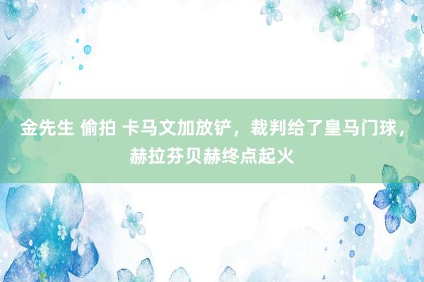金先生 偷拍 卡马文加放铲，裁判给了皇马门球，赫拉芬贝赫终点起火