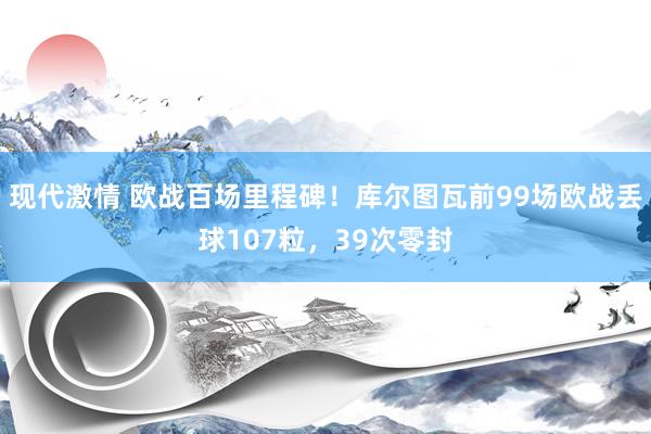 现代激情 欧战百场里程碑！库尔图瓦前99场欧战丢球107粒，39次零封