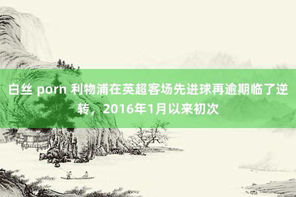白丝 porn 利物浦在英超客场先进球再逾期临了逆转，2016年1月以来初次