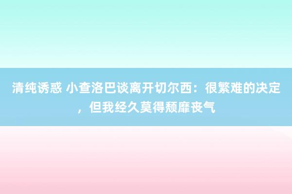 清纯诱惑 小查洛巴谈离开切尔西：很繁难的决定，但我经久莫得颓靡丧气