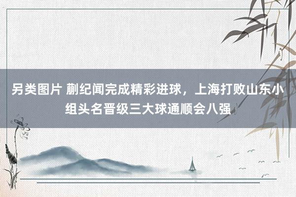 另类图片 蒯纪闻完成精彩进球，上海打败山东小组头名晋级三大球通顺会八强