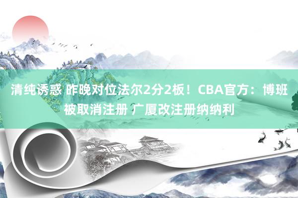 清纯诱惑 昨晚对位法尔2分2板！CBA官方：博班被取消注册 广厦改注册纳纳利