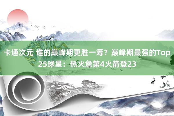 卡通次元 谁的巅峰期更胜一筹？巅峰期最强的Top25球星：热火詹第4火箭登23