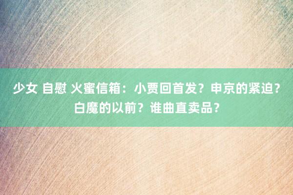 少女 自慰 火蜜信箱：小贾回首发？申京的紧迫？白魔的以前？谁曲直卖品？