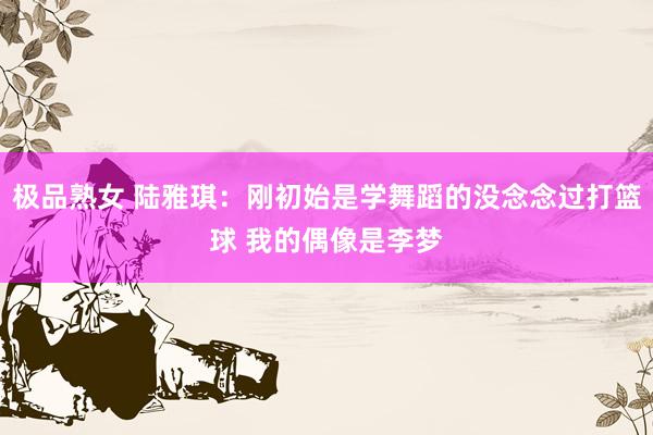 极品熟女 陆雅琪：刚初始是学舞蹈的没念念过打篮球 我的偶像是李梦