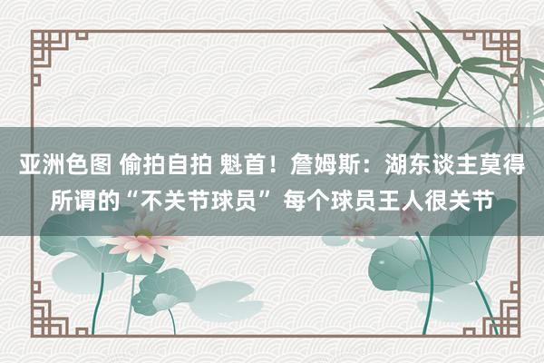 亚洲色图 偷拍自拍 魁首！詹姆斯：湖东谈主莫得所谓的“不关节球员” 每个球员王人很关节
